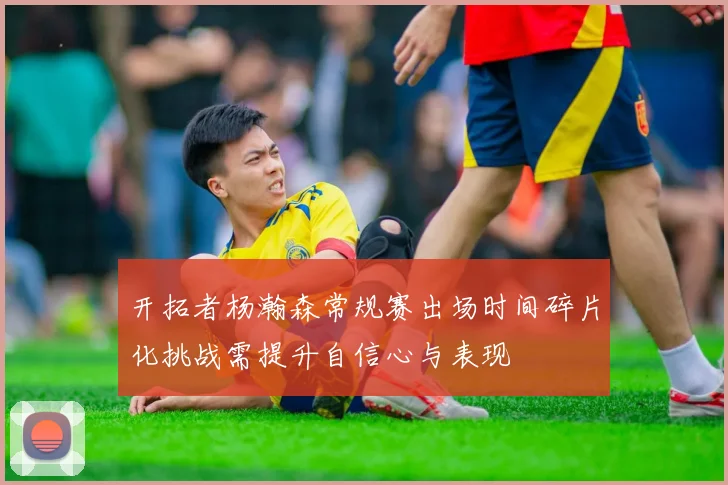 开拓者杨瀚森常规赛出场时间碎片化挑战需提升自信心与表现