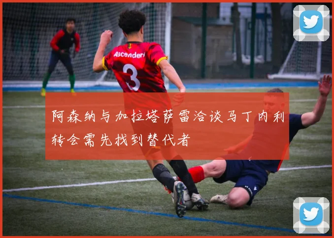 阿森纳与加拉塔萨雷洽谈马丁内利转会需先找到替代者