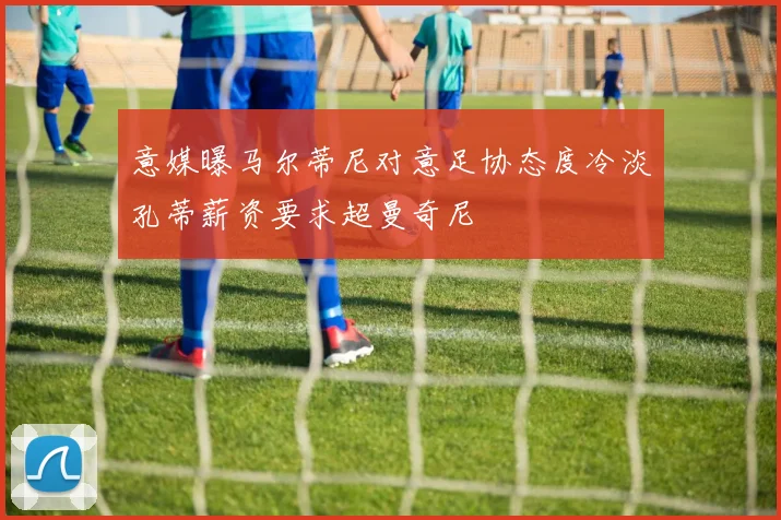 意媒曝马尔蒂尼对意足协态度冷淡孔蒂薪资要求超曼奇尼