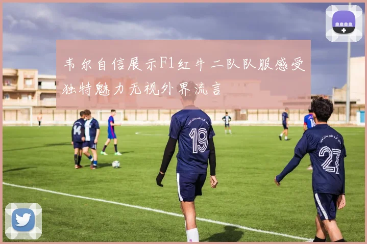 韦尔自信展示F1红牛二队队服感受独特魅力无视外界流言
