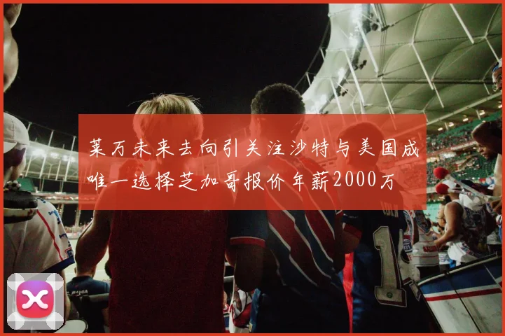 莱万未来去向引关注沙特与美国成唯一选择芝加哥报价年薪2000万