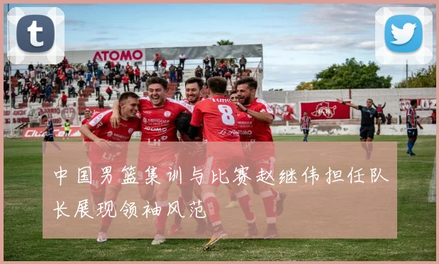 中国男篮集训与比赛赵继伟担任队长展现领袖风范