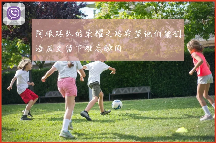 阿根廷队的荣耀之路希望他们能创造历史留下难忘瞬间