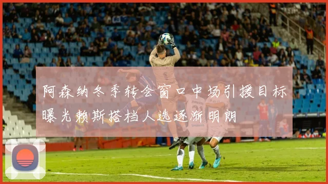 阿森纳冬季转会窗口中场引援目标曝光赖斯搭档人选逐渐明朗