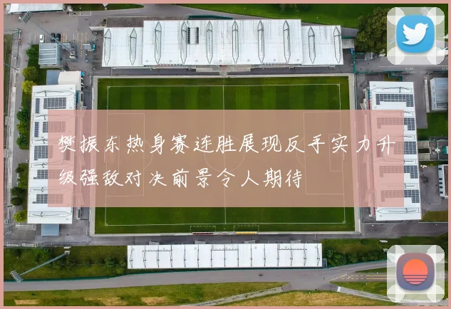 樊振东热身赛连胜展现反手实力升级强敌对决前景令人期待