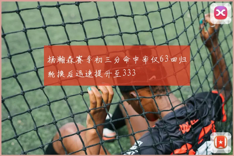杨瀚森赛季初三分命中率仅63回归轮换后迅速提升至333
