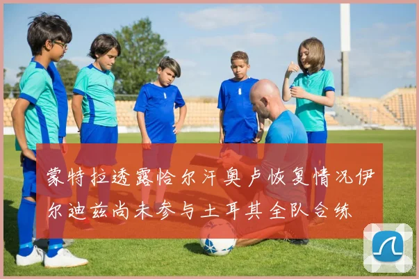 蒙特拉透露恰尔汗奥卢恢复情况伊尔迪兹尚未参与土耳其全队合练