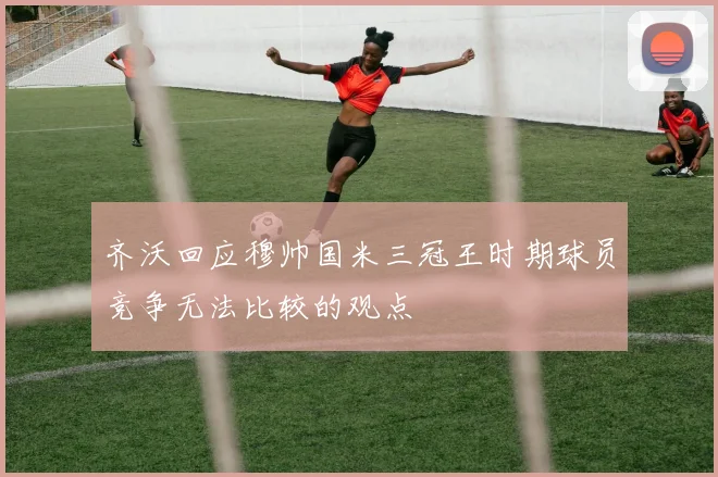 齐沃回应穆帅国米三冠王时期球员竞争无法比较的观点