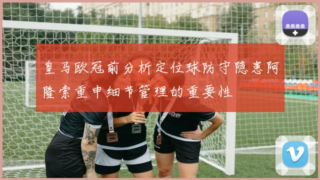 皇马欧冠前分析定位球防守隐患阿隆索重申细节管理的重要性