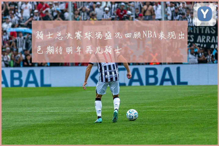 骑士总决赛球场盛况回顾NBA表现出色期待明年再见骑士