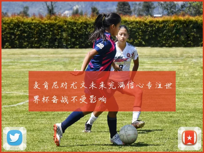 麦肯尼对尤文未来充满信心专注世界杯备战不受影响