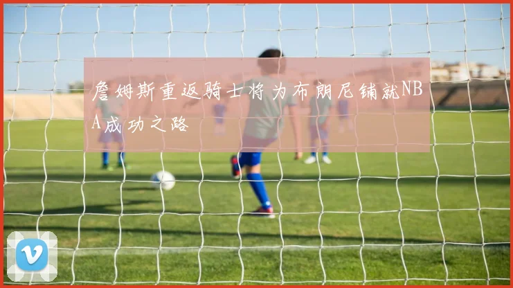 詹姆斯重返骑士将为布朗尼铺就NBA成功之路