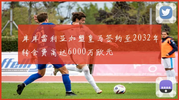 库库雷利亚加盟皇马签约至2032年转会费高达6000万欧元