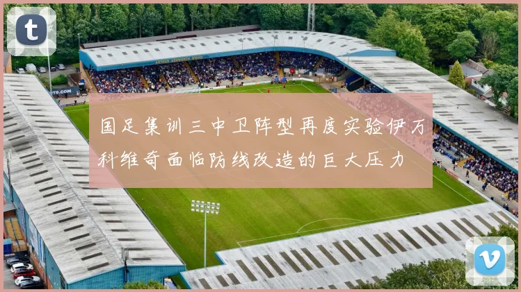 国足集训三中卫阵型再度实验伊万科维奇面临防线改造的巨大压力