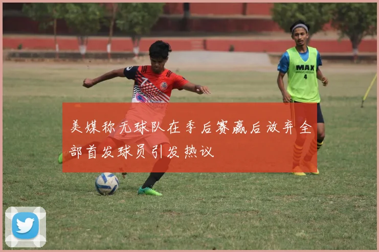 美媒称无球队在季后赛赢后放弃全部首发球员引发热议