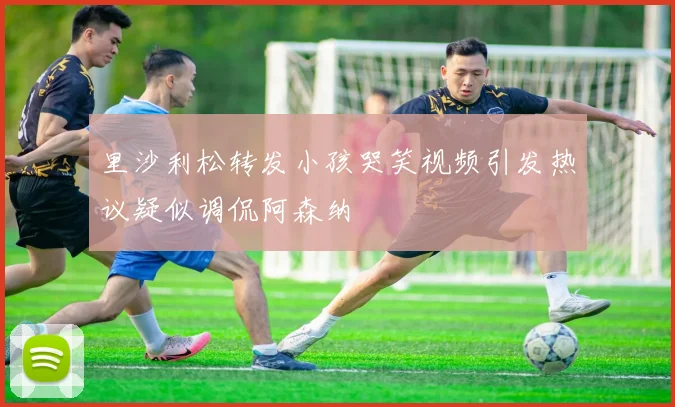 里沙利松转发小孩哭笑视频引发热议疑似调侃阿森纳