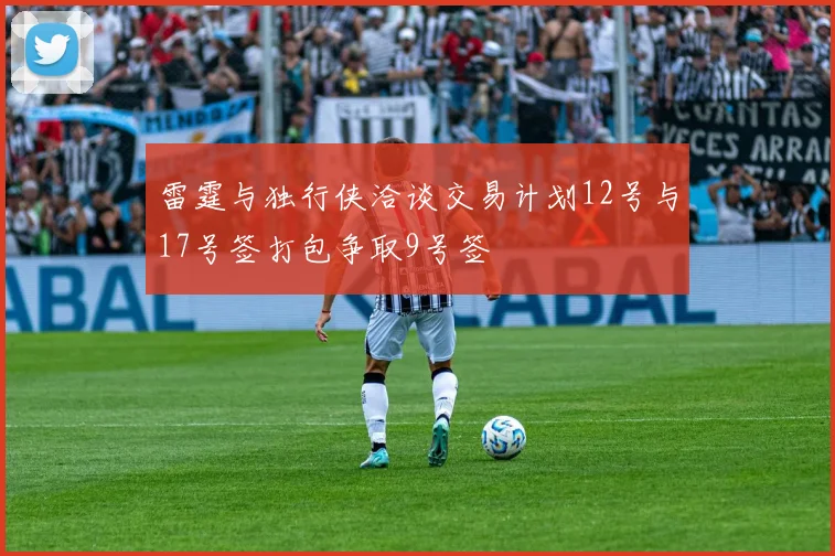 雷霆与独行侠洽谈交易计划12号与17号签打包争取9号签