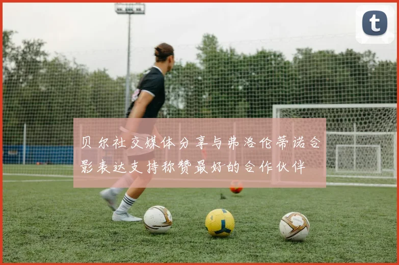 贝尔社交媒体分享与弗洛伦蒂诺合影表达支持称赞最好的合作伙伴