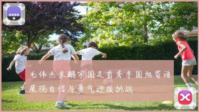 毛伟杰朱鹏宇国足首秀李国旭寄语展现自信与勇气迎接挑战