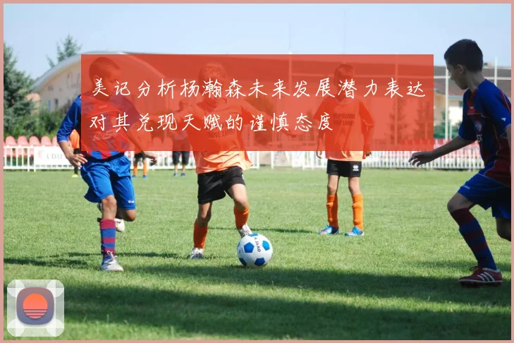 美记分析杨瀚森未来发展潜力表达对其兑现天赋的谨慎态度