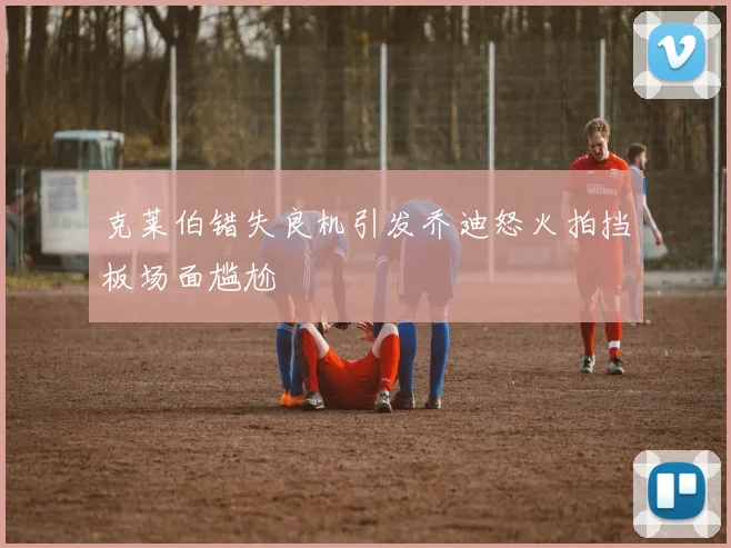 克莱伯错失良机引发乔迪怒火拍挡板场面尴尬