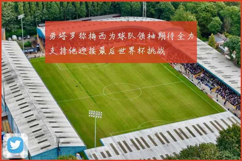 劳塔罗称梅西为球队领袖期待全力支持他迎接最后世界杯挑战