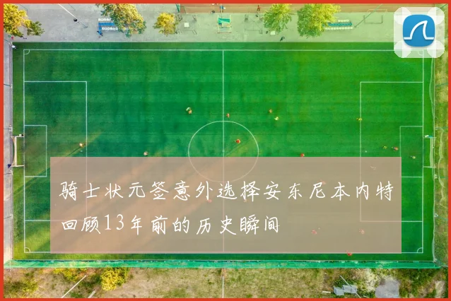 骑士状元签意外选择安东尼本内特回顾13年前的历史瞬间