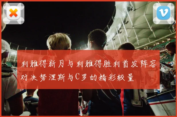 利雅得新月与利雅得胜利首发阵容对决努涅斯与C罗的精彩较量