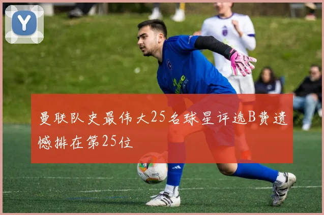 曼联队史最伟大25名球星评选B费遗憾排在第25位
