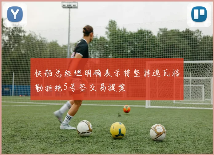快船总经理明确表示将坚持选瓦格勒拒绝5号签交易提案