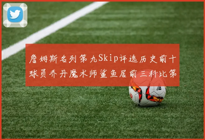 詹姆斯名列第九Skip评选历史前十球员乔丹魔术师鲨鱼居前三科比第七