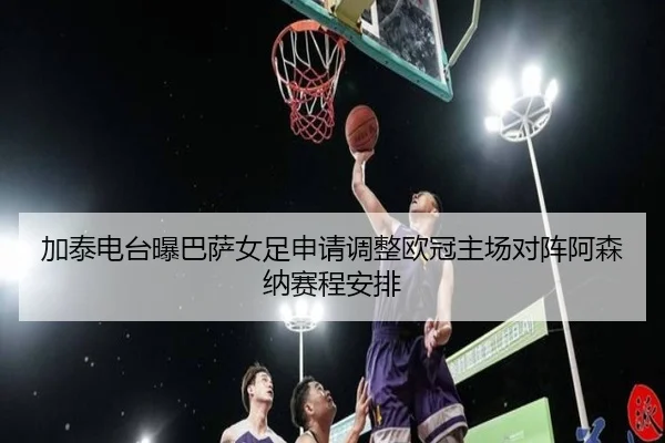 加泰电台曝巴萨女足申请调整欧冠主场对阵阿森纳赛程安排